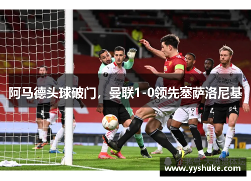 阿马德头球破门,曼联1-0领先塞萨洛尼基 阿马德头球破门,曼联1-0领先塞萨洛尼基