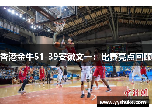 香港金牛51-39安徽文一:比赛亮点回顾 香港金牛51-39安徽文一:比赛亮点回顾